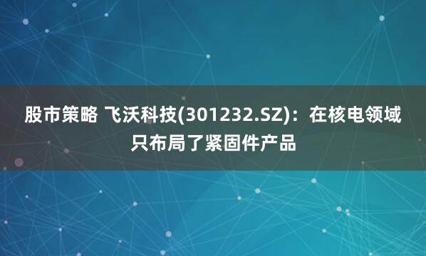 股市策略 飞沃科技(301232.SZ)：在核电领域只布局了紧固件产品