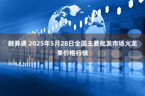 融券通 2025年5月28日全国主要批发市场火龙果价格行情