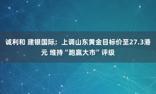 诚利和 建银国际：上调山东黄金目标价至27.3港元 维持“跑赢大市”评级