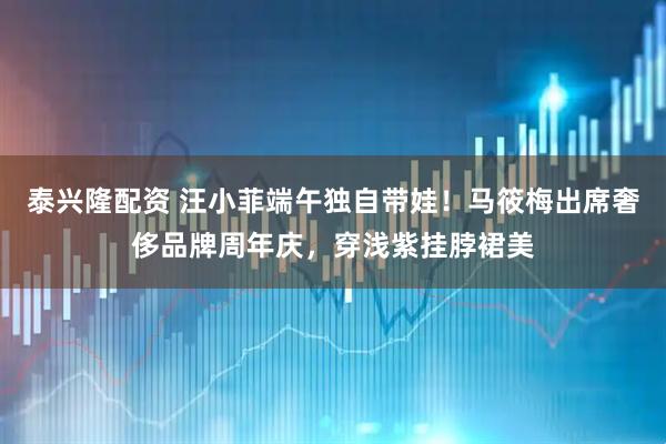 泰兴隆配资 汪小菲端午独自带娃！马筱梅出席奢侈品牌周年庆，穿浅紫挂脖裙美