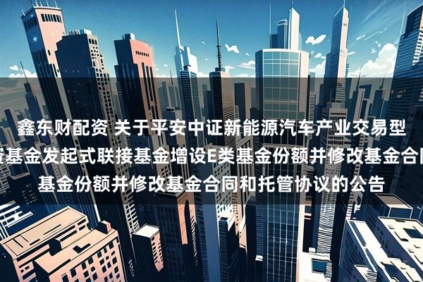 鑫东财配资 关于平安中证新能源汽车产业交易型开放式指数证券投资基金发起式联接基金增设E类基金份额并修改基金合同和托管协议的公告