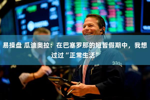 易操盘 瓜迪奥拉：在巴塞罗那的短暂假期中，我想过过“正常生活”