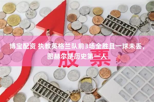 博宝配资 执教英格兰队前3场全胜且一球未丢，图赫尔是历史第一人