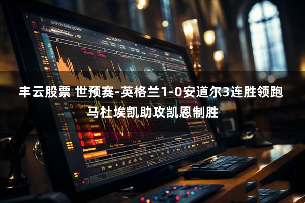 丰云股票 世预赛-英格兰1-0安道尔3连胜领跑 马杜埃凯助攻凯恩制胜