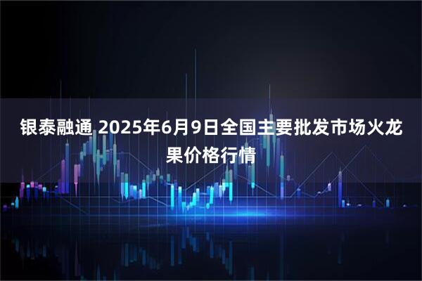 银泰融通 2025年6月9日全国主要批发市场火龙果价格行情