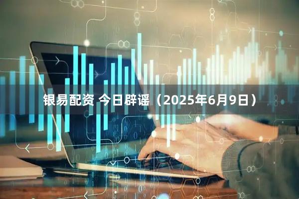 银易配资 今日辟谣（2025年6月9日）
