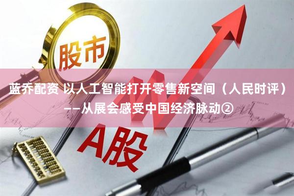 蓝乔配资 以人工智能打开零售新空间（人民时评） ——从展会感受中国经济脉动②
