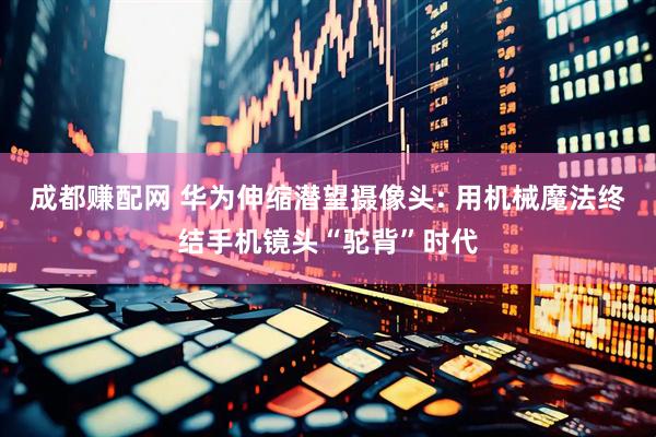 成都赚配网 华为伸缩潜望摄像头: 用机械魔法终结手机镜头“驼背”时代