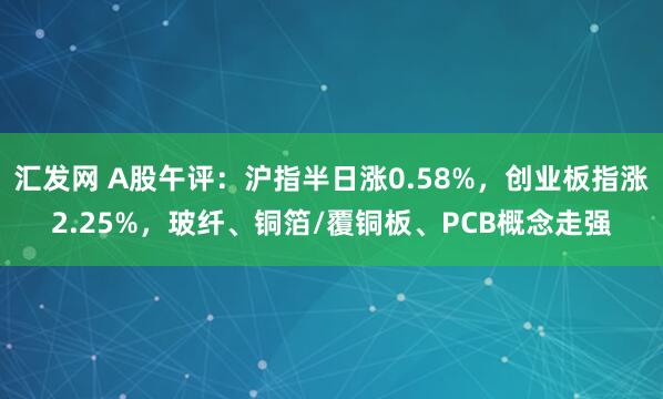 汇发网 A股午评：沪指半日涨0.58%，创业板指涨2.25%，玻纤、铜箔/覆铜板、PCB概念走强