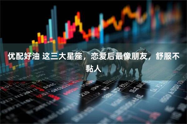 优配好油 这三大星座，恋爱后最像朋友，舒服不黏人