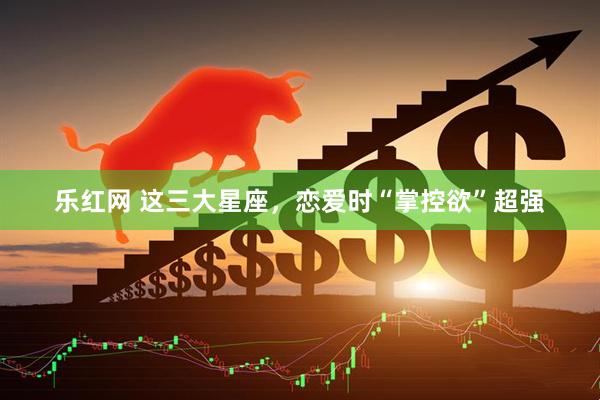 乐红网 这三大星座，恋爱时“掌控欲”超强