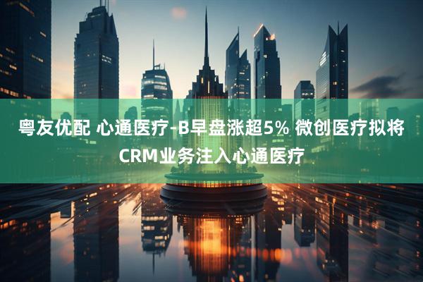 粤友优配 心通医疗-B早盘涨超5% 微创医疗拟将CRM业务注入心通医疗