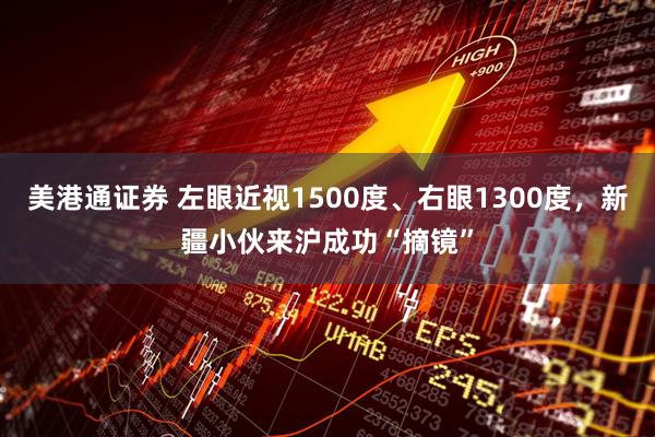 美港通证券 左眼近视1500度、右眼1300度，新疆小伙来沪成功“摘镜”
