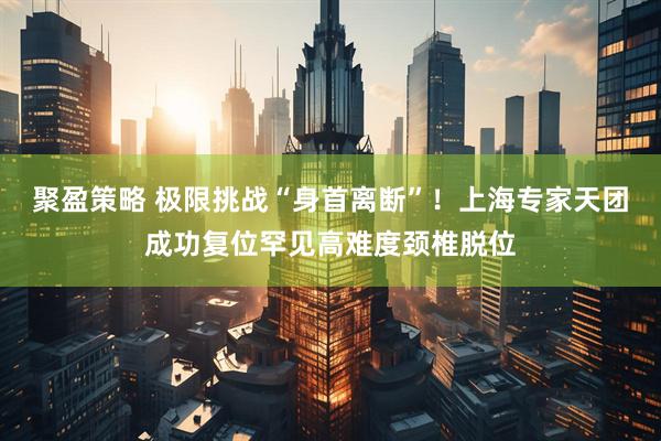 聚盈策略 极限挑战“身首离断”！上海专家天团成功复位罕见高难度颈椎脱位
