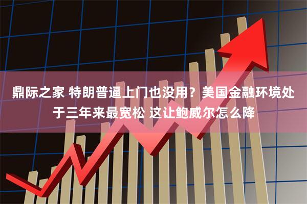 鼎际之家 特朗普逼上门也没用？美国金融环境处于三年来最宽松 这让鲍威尔怎么降
