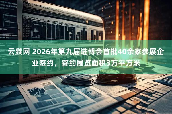 云燚网 2026年第九届进博会首批40余家参展企业签约，签约展览面积3万平方米