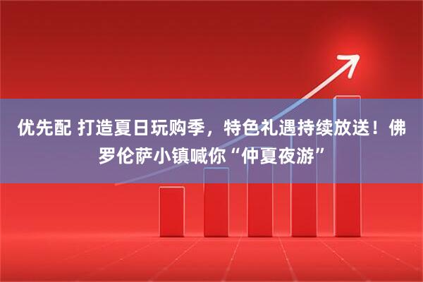 优先配 打造夏日玩购季，特色礼遇持续放送！佛罗伦萨小镇喊你“仲夏夜游”