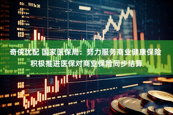 奇侠优配 国家医保局：努力服务商业健康保险 积极推进医保对商业保险同步结算