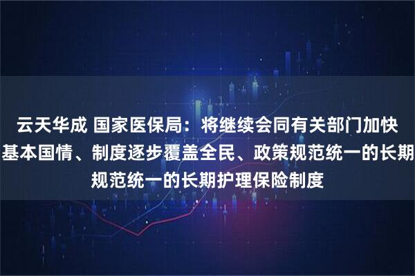 云天华成 国家医保局：将继续会同有关部门加快建立适应我国基本国情、制度逐步覆盖全民、政策规范统一的长期护理保险制度