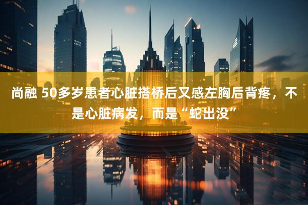 尚融 50多岁患者心脏搭桥后又感左胸后背疼，不是心脏病发，而是“蛇出没”