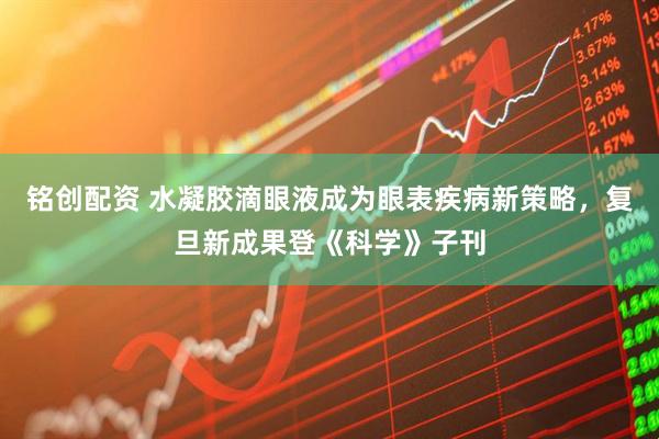 铭创配资 水凝胶滴眼液成为眼表疾病新策略，复旦新成果登《科学》子刊