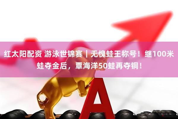 红太阳配资 游泳世锦赛｜无愧蛙王称号！继100米蛙夺金后，覃海洋50蛙再夺铜！