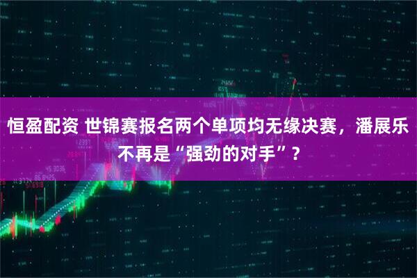 恒盈配资 世锦赛报名两个单项均无缘决赛，潘展乐不再是“强劲的对手”？