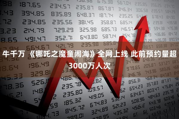 牛千万 《哪吒之魔童闹海》全网上线 此前预约量超3000万人次