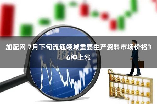 加配网 7月下旬流通领域重要生产资料市场价格36种上涨