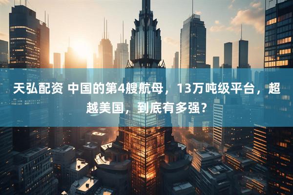 天弘配资 中国的第4艘航母，13万吨级平台，超越美国，到底有多强？