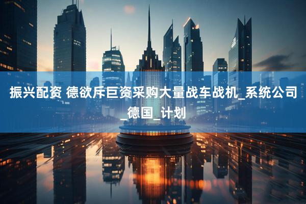 振兴配资 德欲斥巨资采购大量战车战机_系统公司_德国_计划