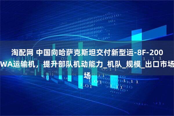 淘配网 中国向哈萨克斯坦交付新型运-8F-200WA运输机，提升部队机动能力_机队_规模_出口市场
