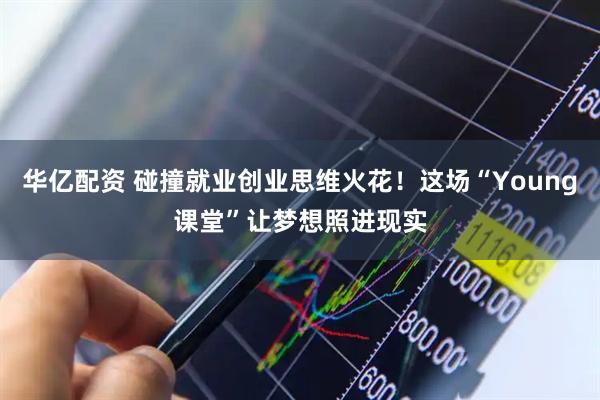华亿配资 碰撞就业创业思维火花！这场“Young课堂”让梦想照进现实