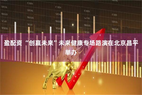 盈配资 “创赢未来”未来健康专场路演在北京昌平举办