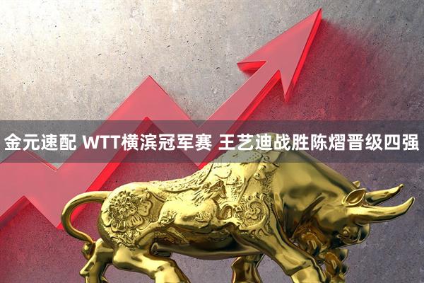 金元速配 WTT横滨冠军赛 王艺迪战胜陈熠晋级四强