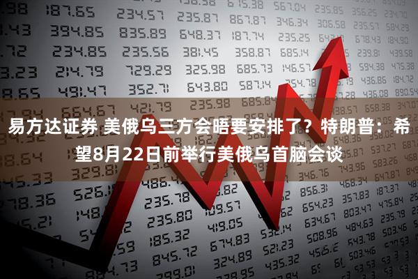 易方达证券 美俄乌三方会晤要安排了？特朗普：希望8月22日前举行美俄乌首脑会谈