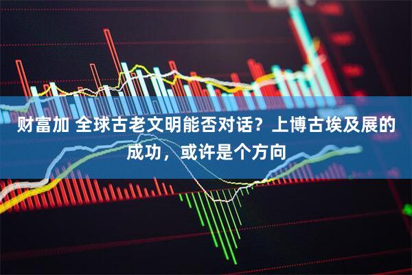 财富加 全球古老文明能否对话？上博古埃及展的成功，或许是个方向