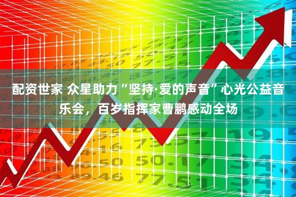 配资世家 众星助力“坚持·爱的声音”心光公益音乐会，百岁指挥家曹鹏感动全场