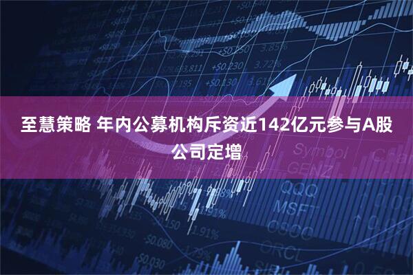 至慧策略 年内公募机构斥资近142亿元参与A股公司定增