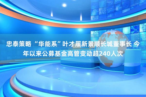 忠泰策略 “华能系”叶才履新景顺长城董事长 今年以来公募基金高管变动超240人次