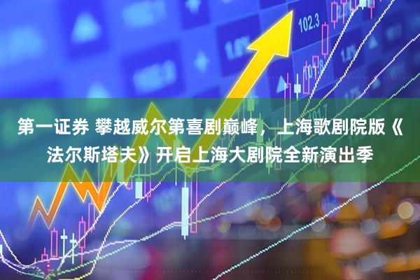第一证券 攀越威尔第喜剧巅峰，上海歌剧院版《法尔斯塔夫》开启上海大剧院全新演出季