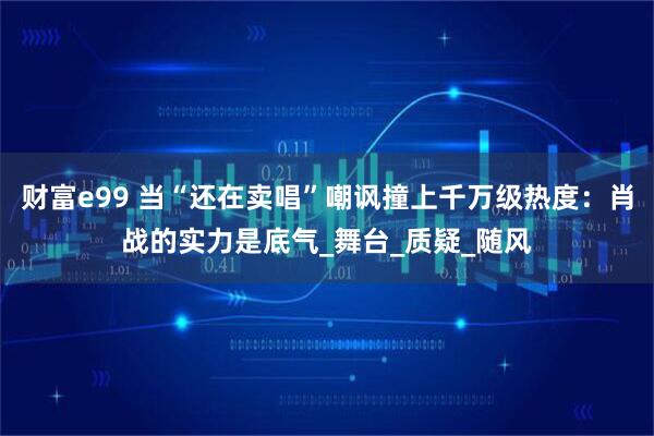 财富e99 当“还在卖唱”嘲讽撞上千万级热度：肖战的实力是底气_舞台_质疑_随风
