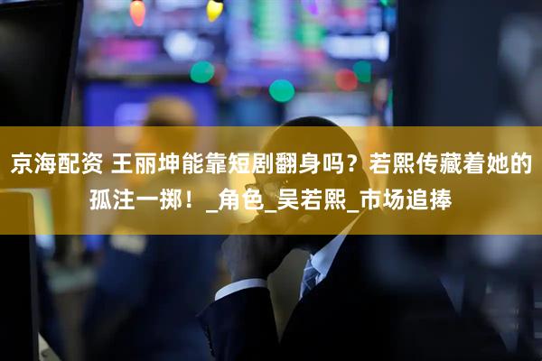 京海配资 王丽坤能靠短剧翻身吗？若熙传藏着她的孤注一掷！_角色_吴若熙_市场追捧