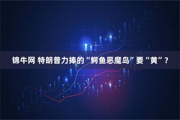 锦牛网 特朗普力捧的“鳄鱼恶魔岛”要“黄”？
