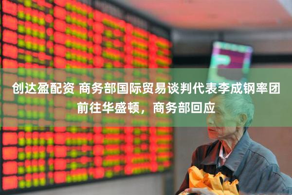创达盈配资 商务部国际贸易谈判代表李成钢率团前往华盛顿，商务部回应