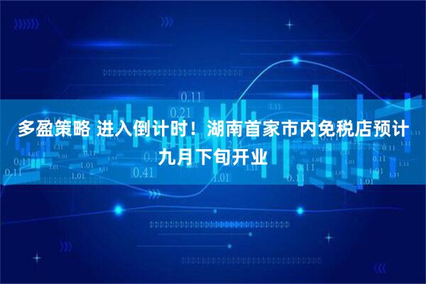 多盈策略 进入倒计时！湖南首家市内免税店预计九月下旬开业