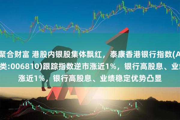 聚合财富 港股内银股集体飘红，泰康香港银行指数(A类:006809；C类:006810)跟踪指数逆市涨近1%，银行高股息、业绩稳定优势凸显