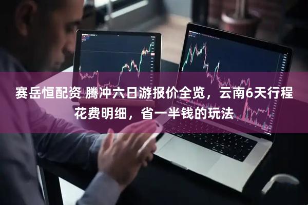 赛岳恒配资 腾冲六日游报价全览，云南6天行程花费明细，省一半钱的玩法