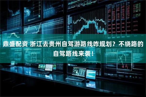 鼎盛配资 浙江去贵州自驾游路线咋规划？不绕路的自驾路线来袭！