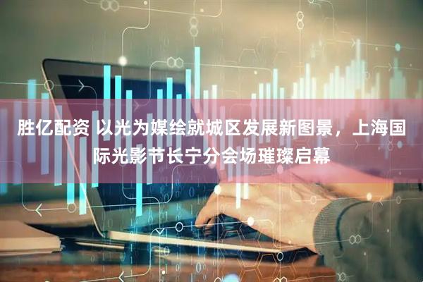 胜亿配资 以光为媒绘就城区发展新图景，上海国际光影节长宁分会场璀璨启幕